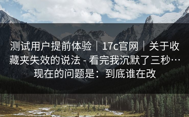 测试用户提前体验|17c官网|关于收藏夹失效的说法 - 看完我沉默了三秒…现在的问题是:到底谁在改 测试用户提前体验|17c官网|关于收藏夹失效的说法 - 看完我沉默了三秒…现在的问题是:到底谁在改