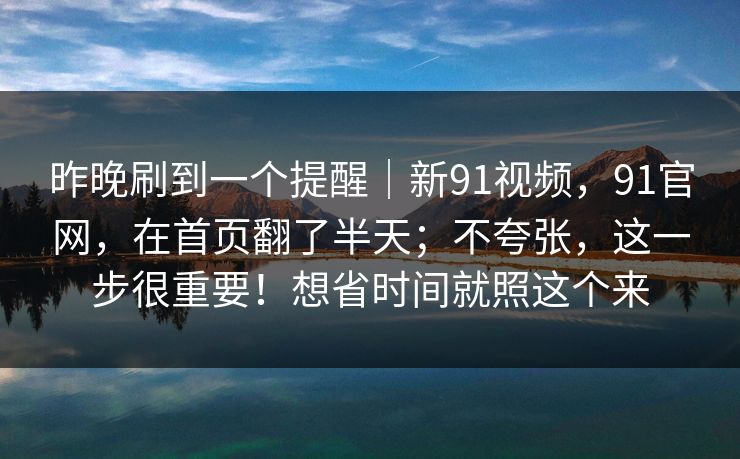 昨晚刷到一个提醒|新91视频,91官网,在首页翻了半天;不夸张,这一步很重要!想省时间就照这个来 昨晚刷到一个提醒|新91视频,91官网,在首页翻了半天;不夸张,这一步很重要!想省时间就照这个来