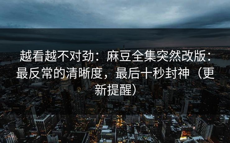 越看越不对劲：麻豆全集突然改版：最反常的清晰度，最后十秒封神（更新提醒）