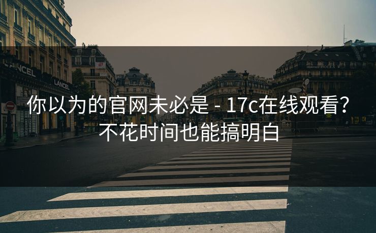 你以为的官网未必是 - 17c在线观看？不花时间也能搞明白