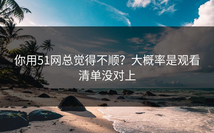你用51网总觉得不顺？大概率是观看清单没对上