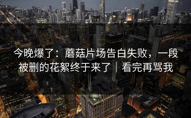 今晚爆了：蘑菇片场告白失败，一段被删的花絮终于来了｜看完再骂我