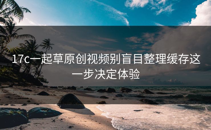 17c一起草原创视频别盲目整理缓存这一步决定体验