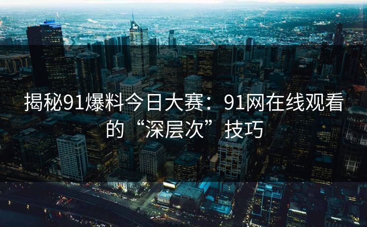 揭秘91爆料今日大赛：91网在线观看的“深层次”技巧