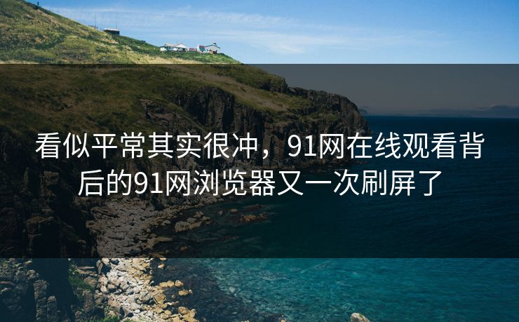 看似平常其实很冲，91网在线观看背后的91网浏览器又一次刷屏了