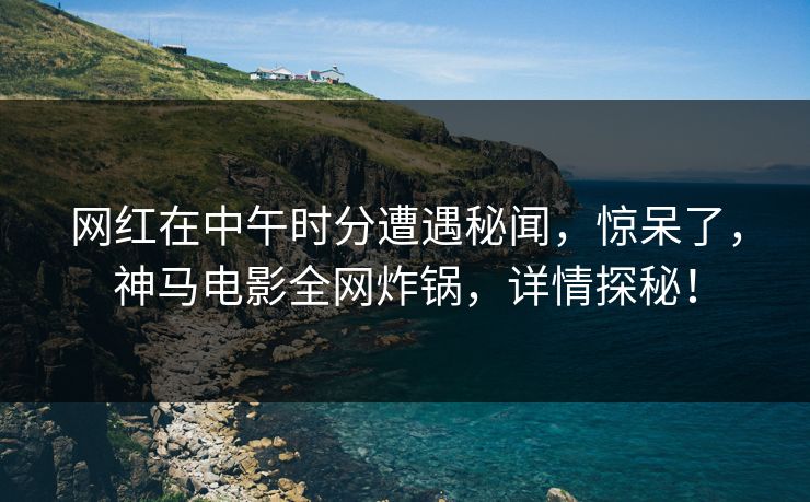 网红在中午时分遭遇秘闻，惊呆了，神马电影全网炸锅，详情探秘！