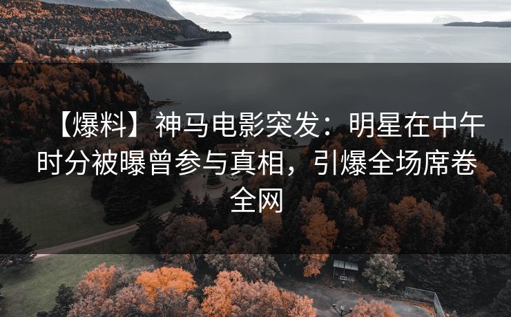 【爆料】神马电影突发：明星在中午时分被曝曾参与真相，引爆全场席卷全网