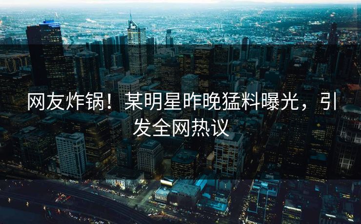 网友炸锅！某明星昨晚猛料曝光，引发全网热议