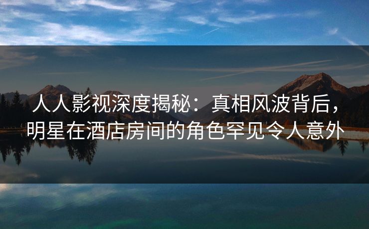 人人影视深度揭秘:真相风波背后,明星在酒店房间的角色罕见令人意外 人人影视深度揭秘:真相风波背后,明星在酒店房间的角色罕见令人意外