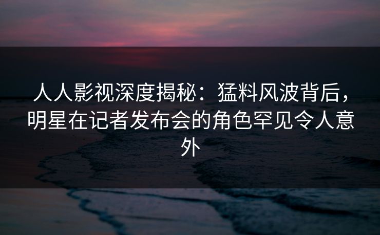 人人影视深度揭秘：猛料风波背后，明星在记者发布会的角色罕见令人意外