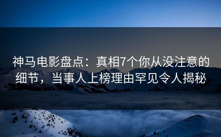 神马电影盘点：真相7个你从没注意的细节，当事人上榜理由罕见令人揭秘