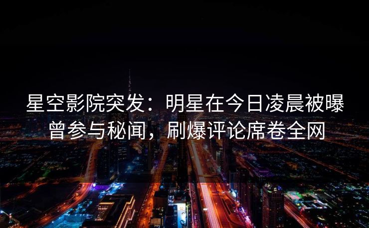 星空影院突发：明星在今日凌晨被曝曾参与秘闻，刷爆评论席卷全网