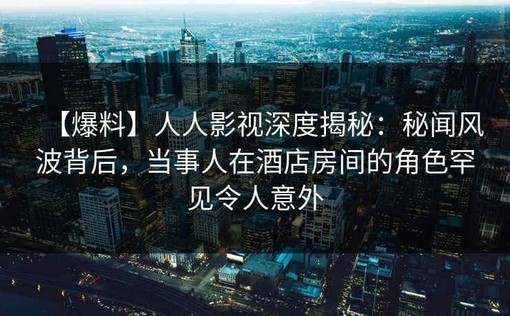 【爆料】人人影视深度揭秘：秘闻风波背后，当事人在酒店房间的角色罕见令人意外