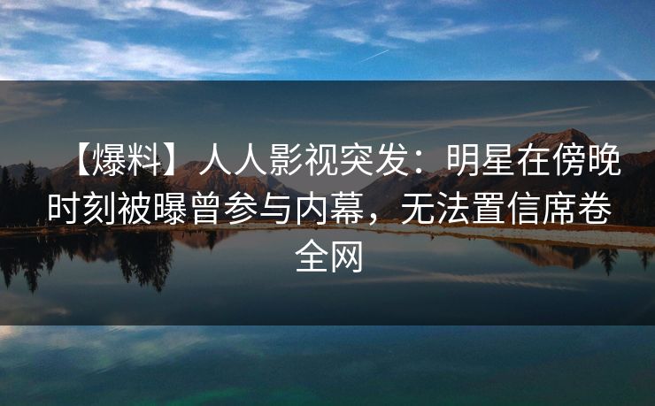 【爆料】人人影视突发：明星在傍晚时刻被曝曾参与内幕，无法置信席卷全网
