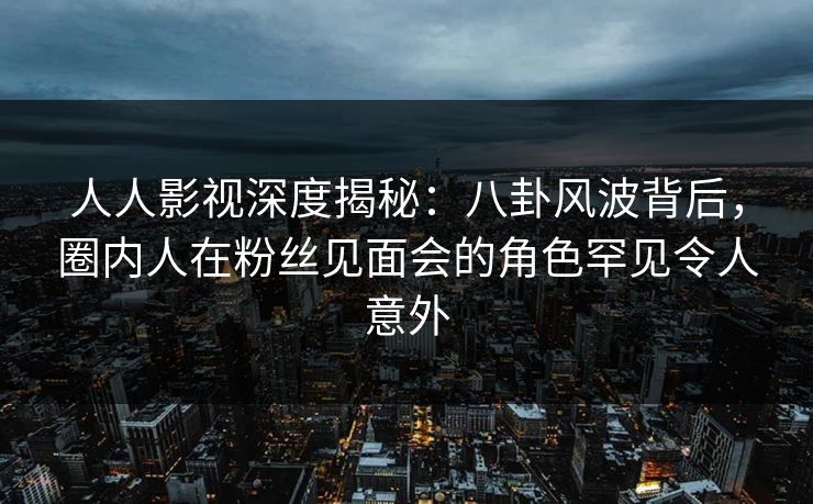 人人影视深度揭秘：八卦风波背后，圈内人在粉丝见面会的角色罕见令人意外