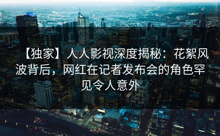 【独家】人人影视深度揭秘：花絮风波背后，网红在记者发布会的角色罕见令人意外