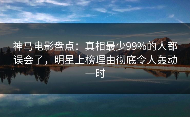 神马电影盘点：真相最少99%的人都误会了，明星上榜理由彻底令人轰动一时