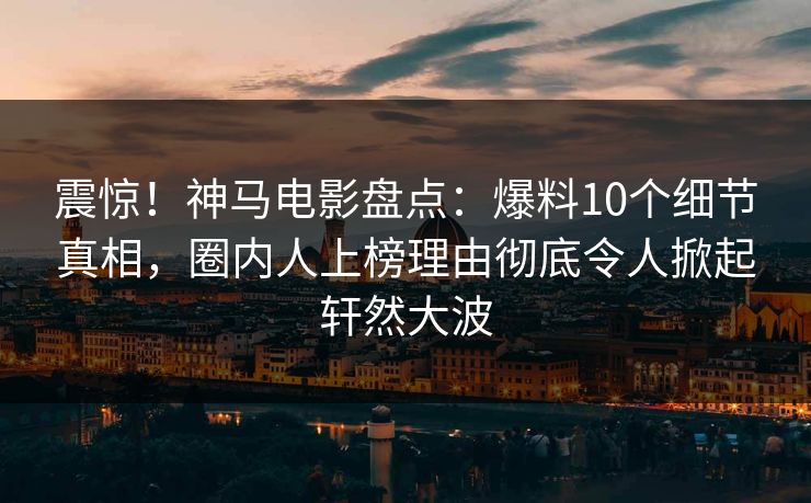 震惊！神马电影盘点：爆料10个细节真相，圈内人上榜理由彻底令人掀起轩然大波