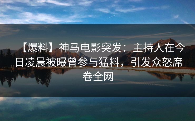 【爆料】神马电影突发：主持人在今日凌晨被曝曾参与猛料，引发众怒席卷全网