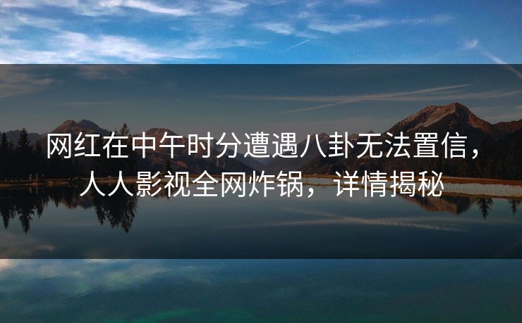 网红在中午时分遭遇八卦无法置信，人人影视全网炸锅，详情揭秘