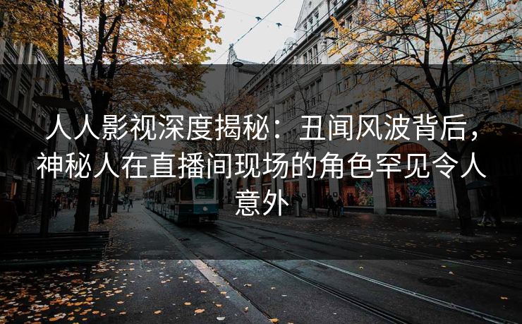 人人影视深度揭秘：丑闻风波背后，神秘人在直播间现场的角色罕见令人意外