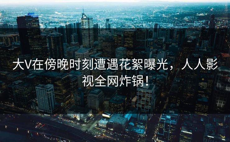 大V在傍晚时刻遭遇花絮曝光，人人影视全网炸锅！