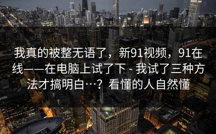 我真的被整无语了，新91视频，91在线——在电脑上试了下 - 我试了三种方法才搞明白…？看懂的人自然懂