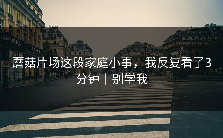 蘑菇片场这段家庭小事，我反复看了3分钟｜别学我