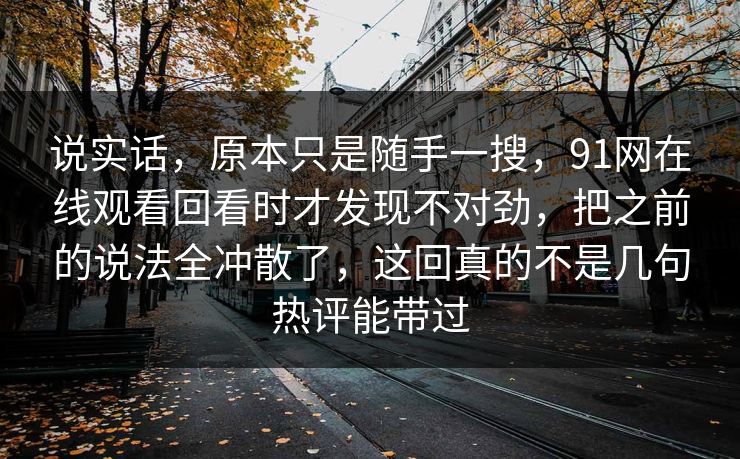 说实话，原本只是随手一搜，91网在线观看回看时才发现不对劲，把之前的说法全冲散了，这回真的不是几句热评能带过