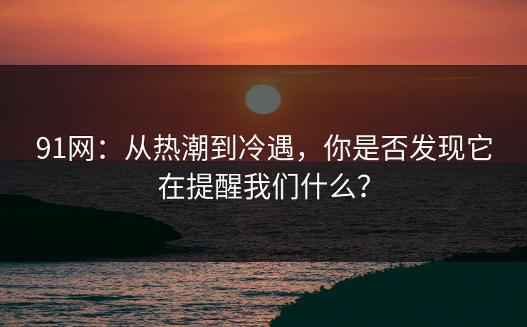 91网：从热潮到冷遇，你是否发现它在提醒我们什么？